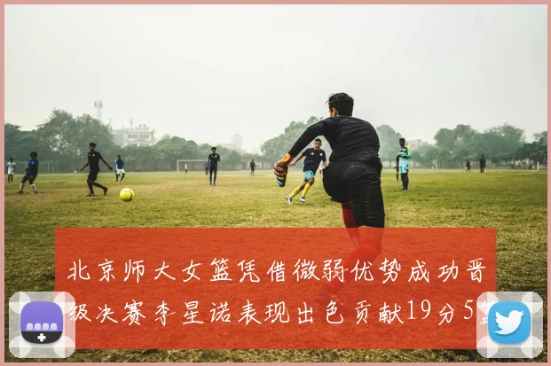 北京师大女篮凭借微弱优势成功晋级决赛李星诺表现出色贡献19分5篮板