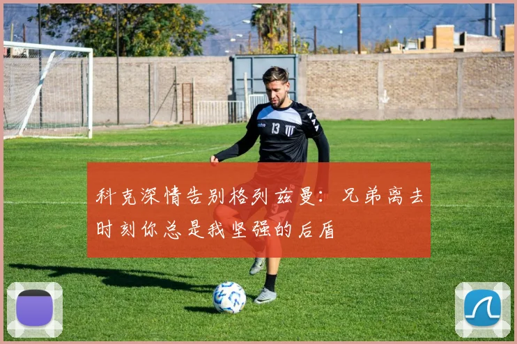 科克深情告别格列兹曼：兄弟离去时刻你总是我坚强的后盾