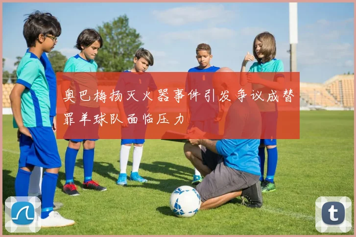 奥巴梅扬灭火器事件引发争议成替罪羊球队面临压力