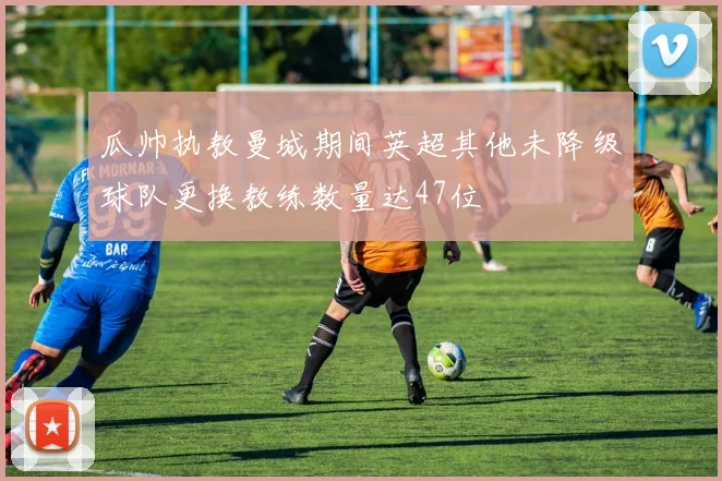 瓜帅执教曼城期间英超其他未降级球队更换教练数量达47位