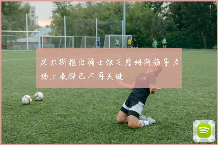 皮尔斯指出骑士缺乏詹姆斯领导力场上表现已不再关键