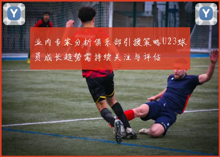 业内专家分析俱乐部引援策略U23球员成长趋势需持续关注与评估