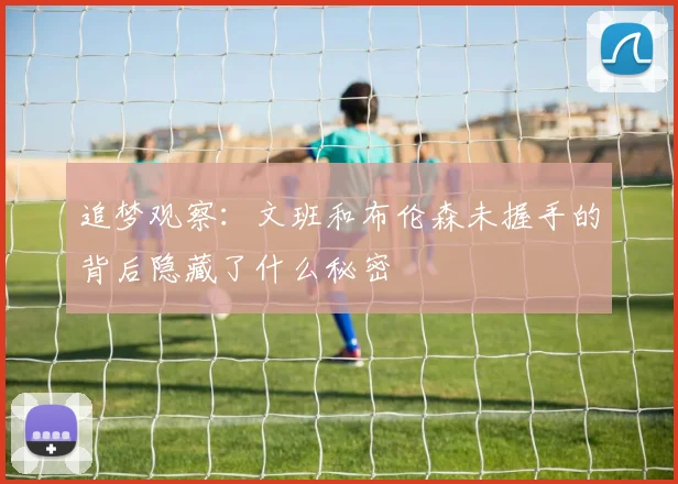 追梦观察：文班和布伦森未握手的背后隐藏了什么秘密