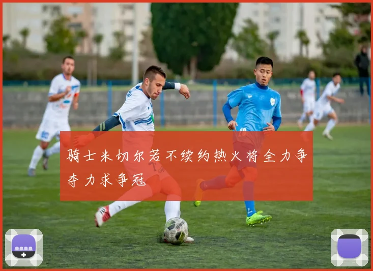 骑士米切尔若不续约热火将全力争夺力求争冠