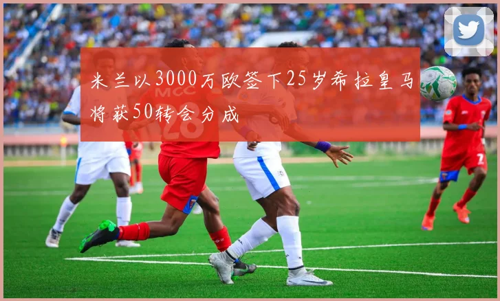 米兰以3000万欧签下25岁希拉皇马将获50转会分成