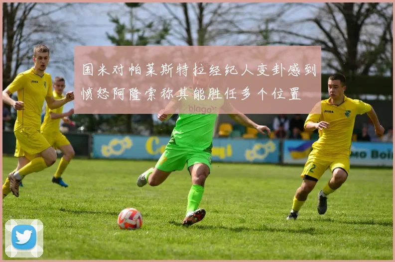 国米对帕莱斯特拉经纪人变卦感到愤怒阿隆索称其能胜任多个位置