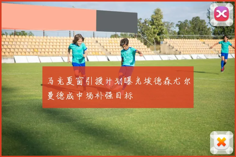 马竞夏窗引援计划曝光埃德森尤尔曼德成中场补强目标