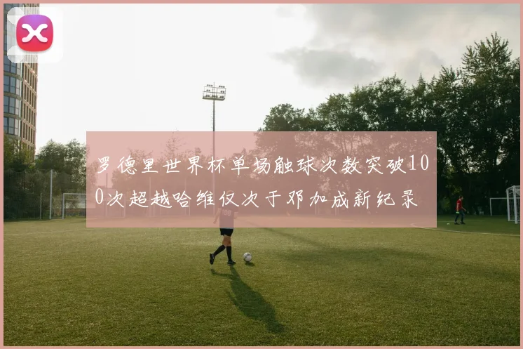 罗德里世界杯单场触球次数突破100次超越哈维仅次于邓加成新纪录