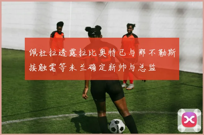 佩杜拉透露拉比奥特已与那不勒斯接触需等米兰确定新帅与总监