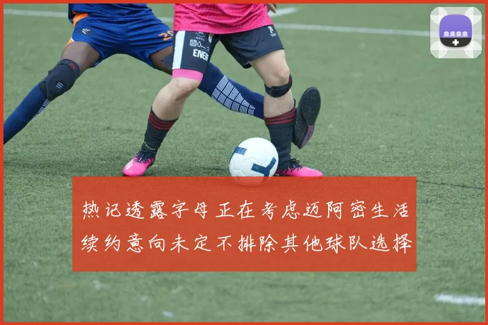 热记透露字母正在考虑迈阿密生活续约意向未定不排除其他球队选择