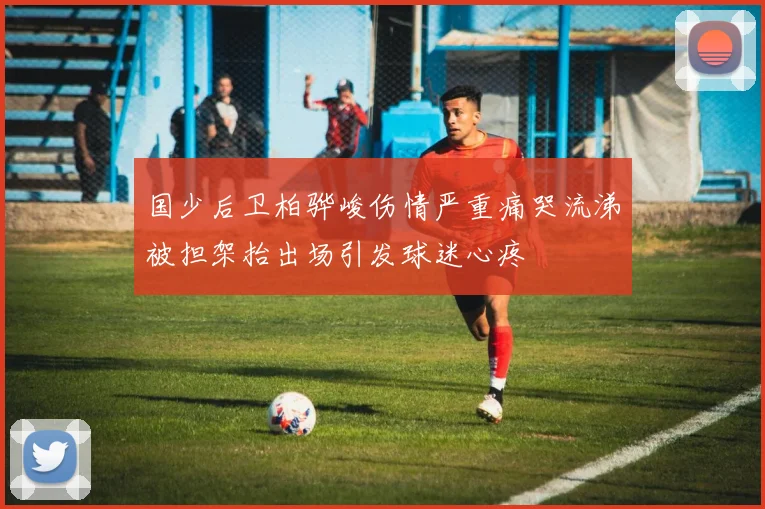 国少后卫柏骅峻伤情严重痛哭流涕被担架抬出场引发球迷心疼