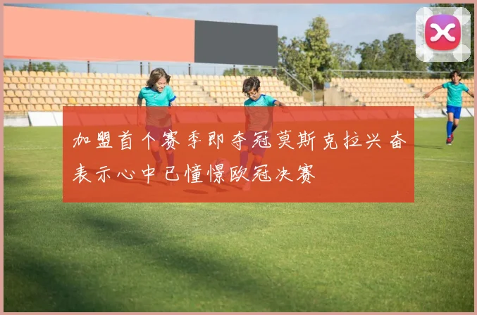 加盟首个赛季即夺冠莫斯克拉兴奋表示心中已憧憬欧冠决赛