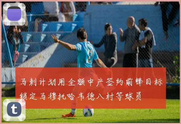 马刺计划用全额中产签约前锋目标锁定马穆托哈韦德八村等球员