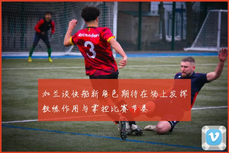 加兰谈快船新角色期待在场上发挥教练作用与掌控比赛节奏
