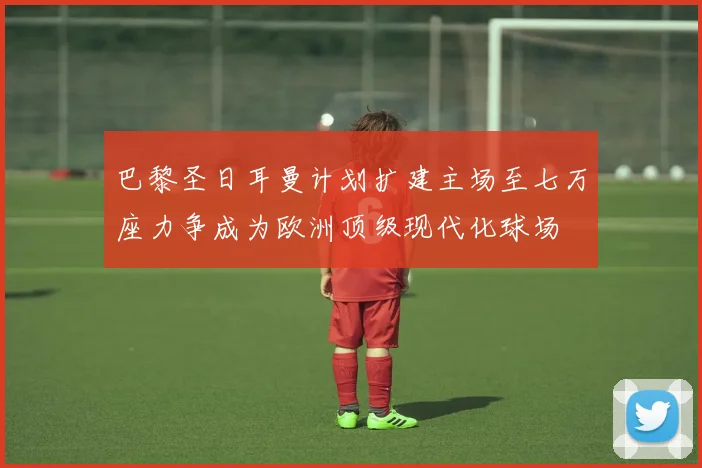 巴黎圣日耳曼计划扩建主场至七万座力争成为欧洲顶级现代化球场
