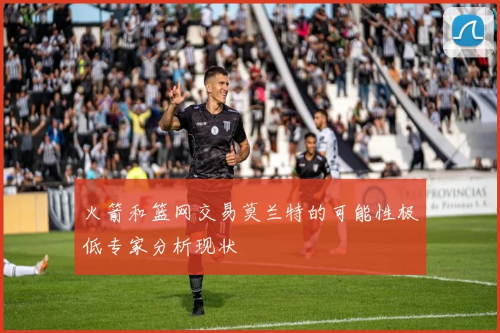火箭和篮网交易莫兰特的可能性极低专家分析现状